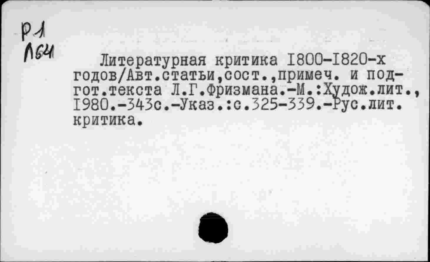 ﻿рл №
Литературная критика 1800-1820-х годов/Авт.статьи,сост.,примеч. и под-гот.текста Л.Г.Фризмана.-М.:Худож.лит. 1980.-343с.-Указ.:с.325-339.-Рус.лит.
критика.